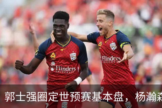 郭士强圈定世预赛基本盘，杨瀚森回归补齐内线拼图，徐杰有新动向！